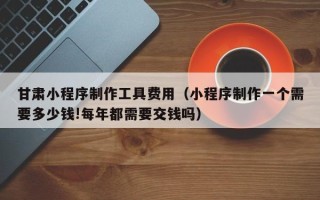 永城甘肃小程序制作工具费用（小程序制作一个需要多少钱!每年都需要交钱吗）