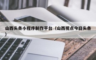永城山西头条小程序制作平台（山西视点今日头条）